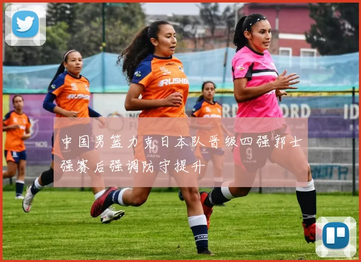 中国男篮力克日本队晋级四强郭士强赛后强调防守提升