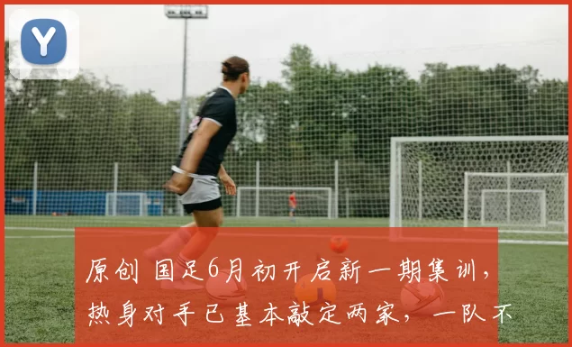 原创 国足6月初开启新一期集训，热身对手已基本敲定两家，一队不来了