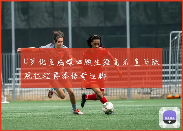 C罗化茧成蝶回顾生涯高光 皇马欧冠征程再添传奇注脚