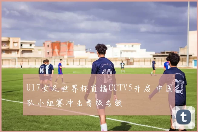 U17女足世界杯直播CCTV5开启 中国队小组赛冲击晋级名额