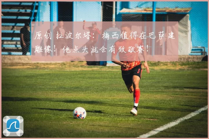 原创 拉波尔塔：梅西值得在巴萨建雕像！他点头就会有致敬赛！